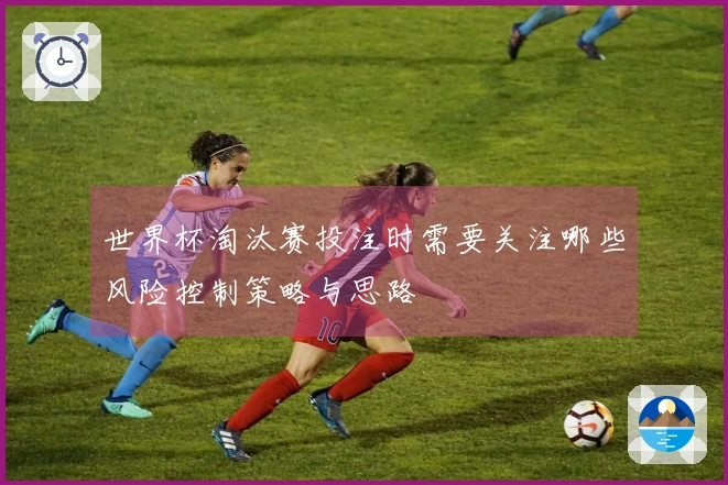 世界杯淘汰赛投注时需要关注哪些风险控制策略与思路